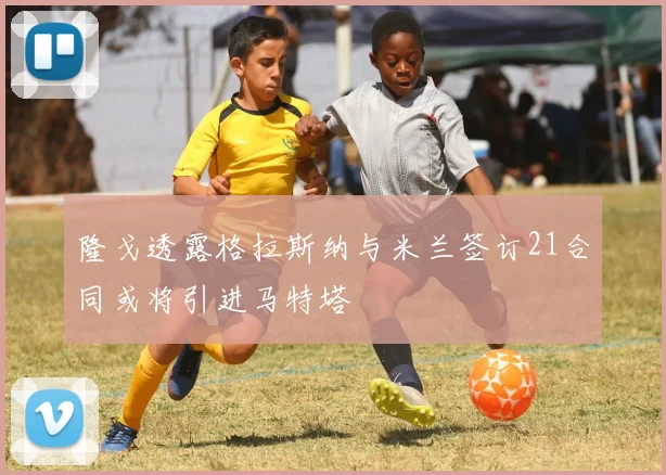 隆戈透露格拉斯纳与米兰签订21合同或将引进马特塔