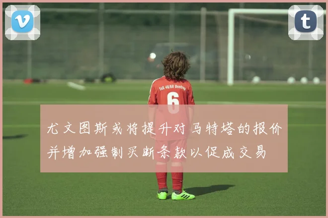 尤文图斯或将提升对马特塔的报价并增加强制买断条款以促成交易