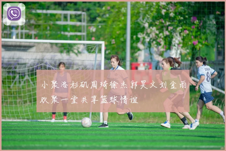 小聚洛杉矶周琦徐杰郭昊文刘金雨欢聚一堂共享篮球情谊