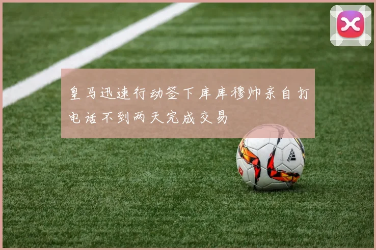 皇马迅速行动签下库库穆帅亲自打电话不到两天完成交易