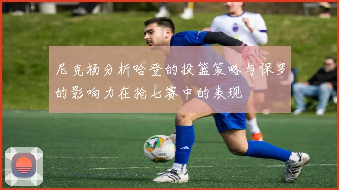 尼克杨分析哈登的投篮策略与保罗的影响力在抢七赛中的表现