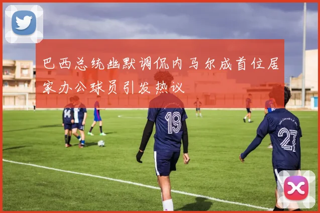 巴西总统幽默调侃内马尔成首位居家办公球员引发热议