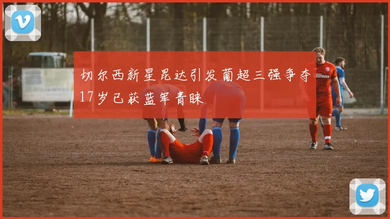 切尔西新星昆达引发葡超三强争夺17岁已获蓝军青睐