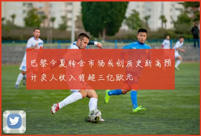 巴黎今夏转会市场或创历史新高预计卖人收入将超三亿欧元