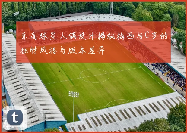 乐高球星人偶设计揭秘梅西与C罗的独特风格与版本差异