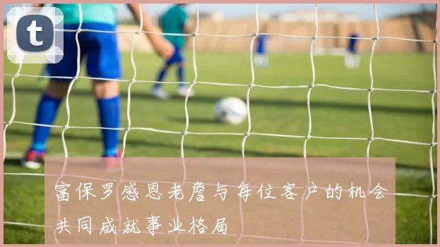 富保罗感恩老詹与每位客户的机会共同成就事业格局