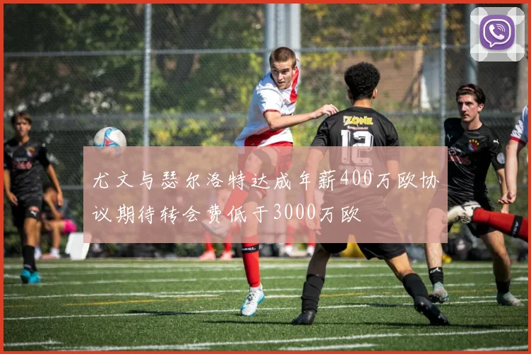 尤文与瑟尔洛特达成年薪400万欧协议期待转会费低于3000万欧