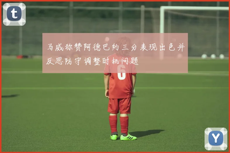 马威称赞阿德巴约三分表现出色并反思防守调整时机问题