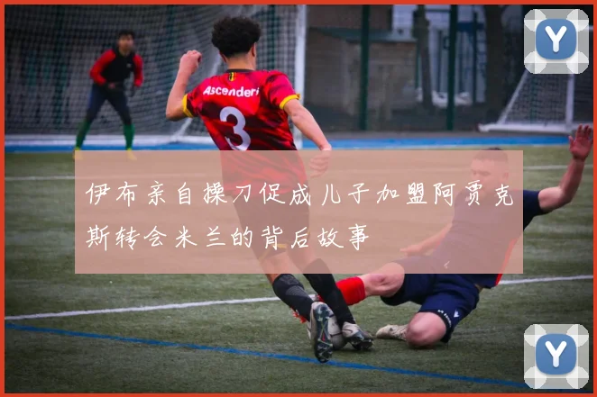 伊布亲自操刀促成儿子加盟阿贾克斯转会米兰的背后故事