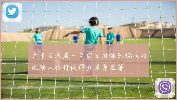 卢卡与浓眉一年前互换球队现状对比湖人独行侠得分差异显著